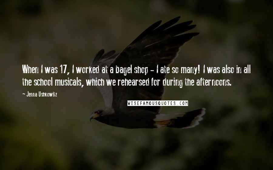 Jenna Ushkowitz Quotes: When I was 17, I worked at a bagel shop - I ate so many! I was also in all the school musicals, which we rehearsed for during the afternoons.