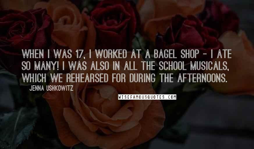 Jenna Ushkowitz Quotes: When I was 17, I worked at a bagel shop - I ate so many! I was also in all the school musicals, which we rehearsed for during the afternoons.