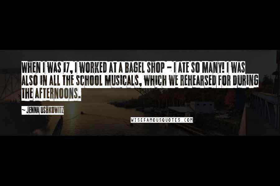 Jenna Ushkowitz Quotes: When I was 17, I worked at a bagel shop - I ate so many! I was also in all the school musicals, which we rehearsed for during the afternoons.