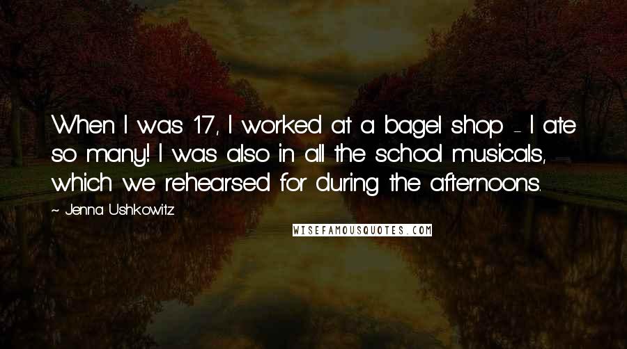 Jenna Ushkowitz Quotes: When I was 17, I worked at a bagel shop - I ate so many! I was also in all the school musicals, which we rehearsed for during the afternoons.