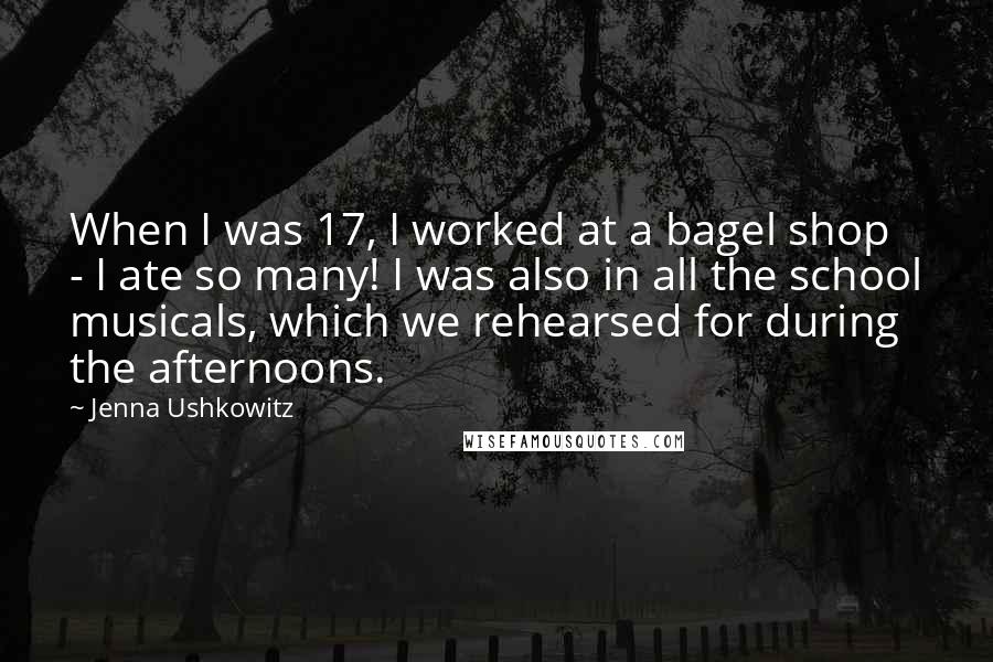 Jenna Ushkowitz Quotes: When I was 17, I worked at a bagel shop - I ate so many! I was also in all the school musicals, which we rehearsed for during the afternoons.