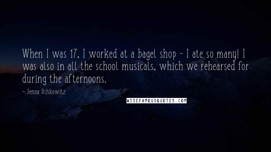 Jenna Ushkowitz Quotes: When I was 17, I worked at a bagel shop - I ate so many! I was also in all the school musicals, which we rehearsed for during the afternoons.