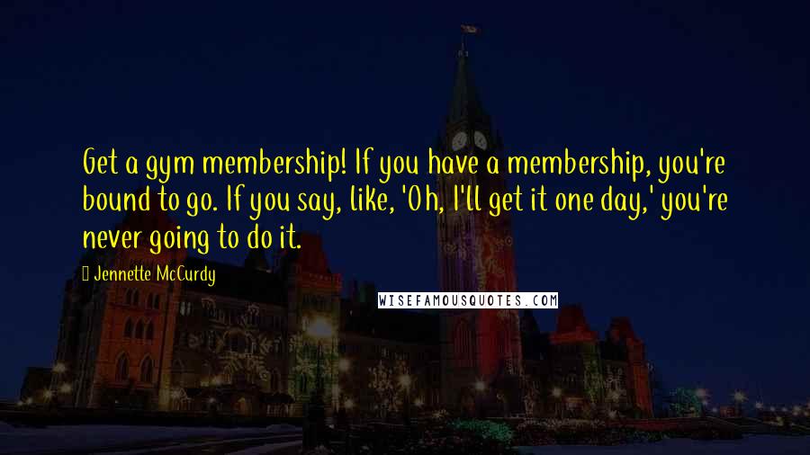 Jennette McCurdy Quotes: Get a gym membership! If you have a membership, you're bound to go. If you say, like, 'Oh, I'll get it one day,' you're never going to do it.