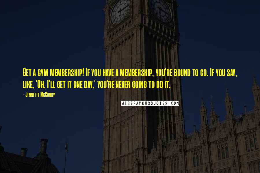 Jennette McCurdy Quotes: Get a gym membership! If you have a membership, you're bound to go. If you say, like, 'Oh, I'll get it one day,' you're never going to do it.