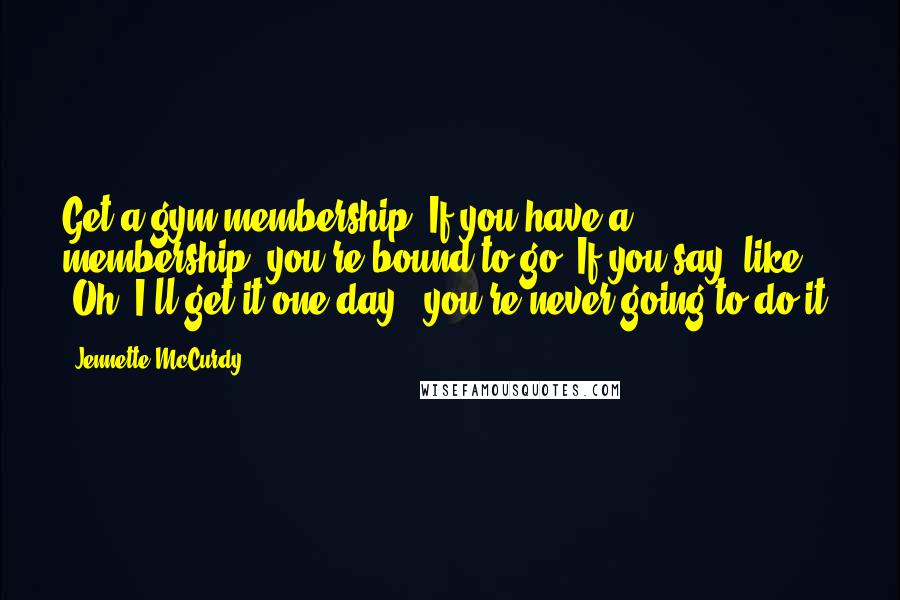 Jennette McCurdy Quotes: Get a gym membership! If you have a membership, you're bound to go. If you say, like, 'Oh, I'll get it one day,' you're never going to do it.
