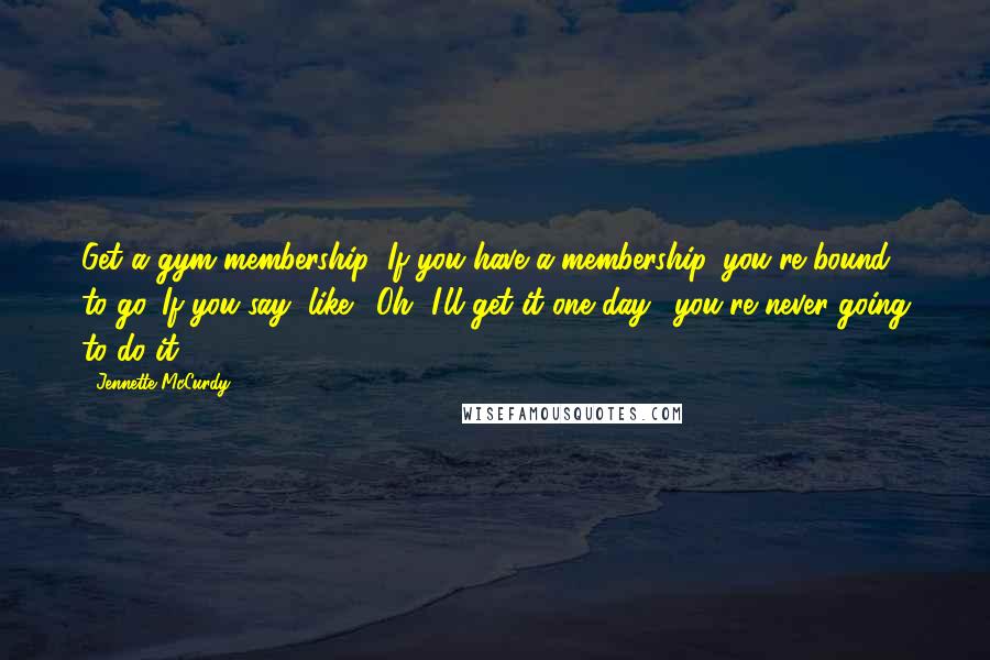 Jennette McCurdy Quotes: Get a gym membership! If you have a membership, you're bound to go. If you say, like, 'Oh, I'll get it one day,' you're never going to do it.