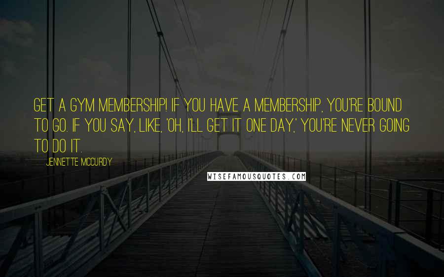 Jennette McCurdy Quotes: Get a gym membership! If you have a membership, you're bound to go. If you say, like, 'Oh, I'll get it one day,' you're never going to do it.