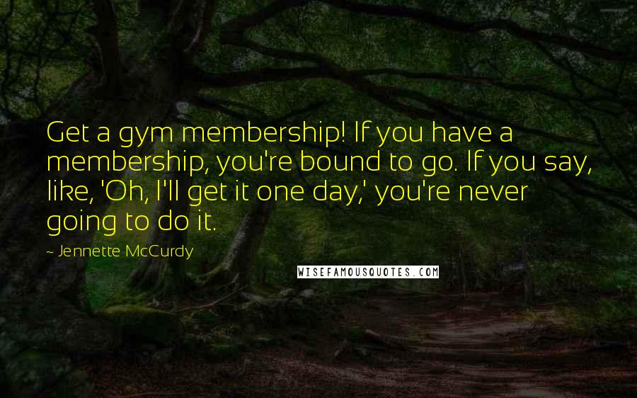 Jennette McCurdy Quotes: Get a gym membership! If you have a membership, you're bound to go. If you say, like, 'Oh, I'll get it one day,' you're never going to do it.