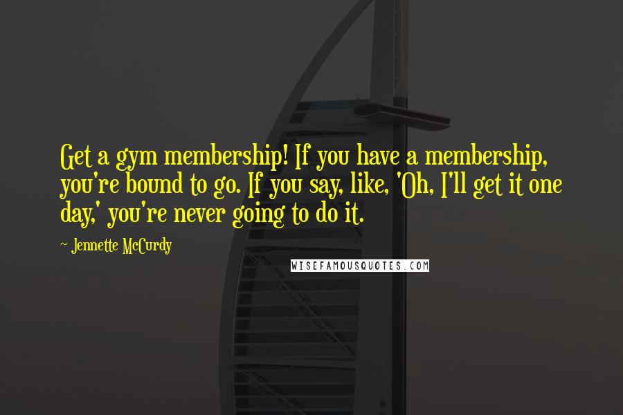 Jennette McCurdy Quotes: Get a gym membership! If you have a membership, you're bound to go. If you say, like, 'Oh, I'll get it one day,' you're never going to do it.