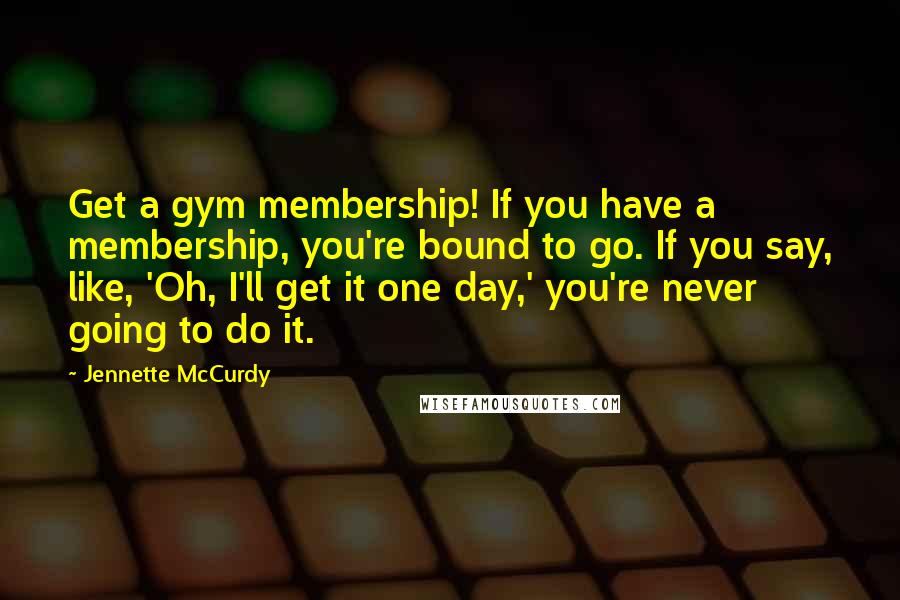 Jennette McCurdy Quotes: Get a gym membership! If you have a membership, you're bound to go. If you say, like, 'Oh, I'll get it one day,' you're never going to do it.