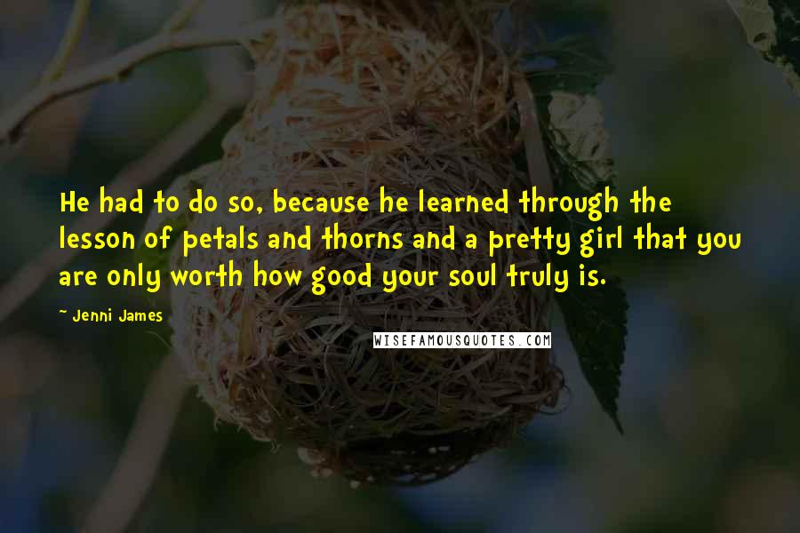 Jenni James Quotes: He had to do so, because he learned through the lesson of petals and thorns and a pretty girl that you are only worth how good your soul truly is.