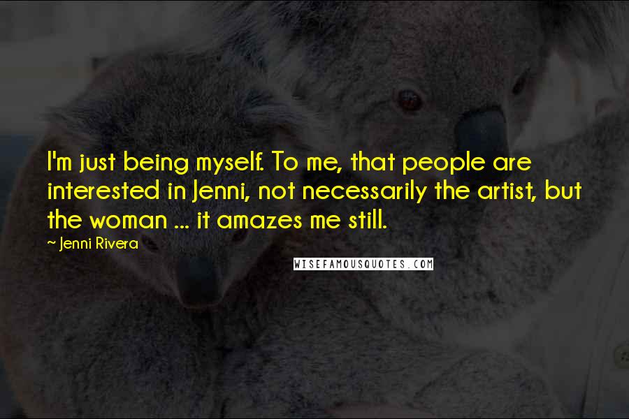 Jenni Rivera Quotes: I'm just being myself. To me, that people are interested in Jenni, not necessarily the artist, but the woman ... it amazes me still.