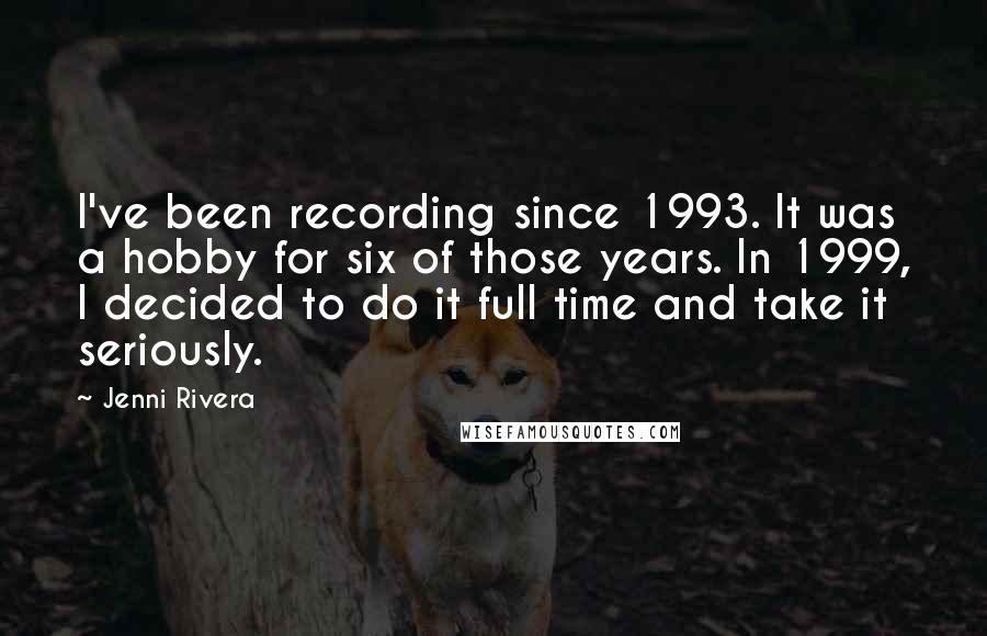 Jenni Rivera Quotes: I've been recording since 1993. It was a hobby for six of those years. In 1999, I decided to do it full time and take it seriously.