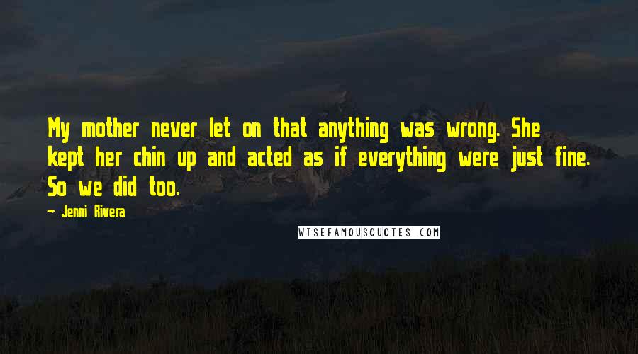 Jenni Rivera Quotes: My mother never let on that anything was wrong. She kept her chin up and acted as if everything were just fine. So we did too.