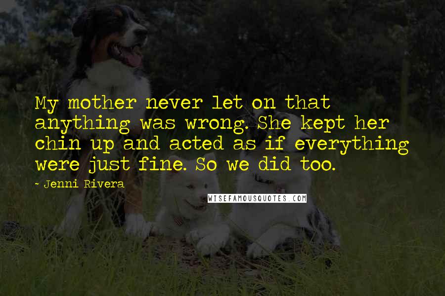Jenni Rivera Quotes: My mother never let on that anything was wrong. She kept her chin up and acted as if everything were just fine. So we did too.