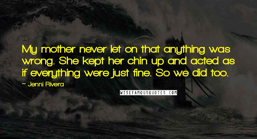 Jenni Rivera Quotes: My mother never let on that anything was wrong. She kept her chin up and acted as if everything were just fine. So we did too.