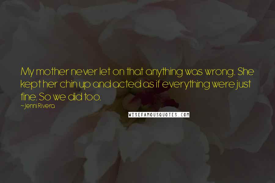 Jenni Rivera Quotes: My mother never let on that anything was wrong. She kept her chin up and acted as if everything were just fine. So we did too.