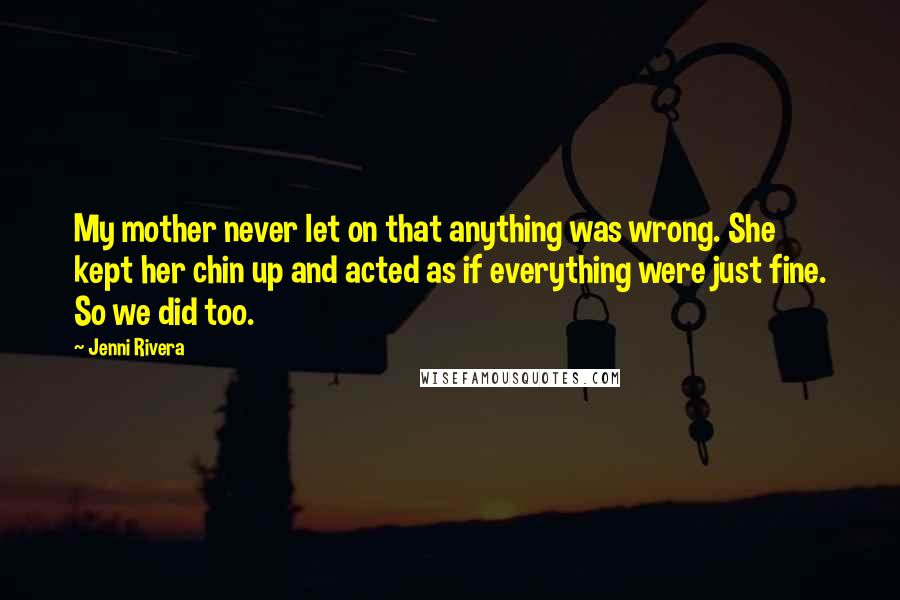 Jenni Rivera Quotes: My mother never let on that anything was wrong. She kept her chin up and acted as if everything were just fine. So we did too.