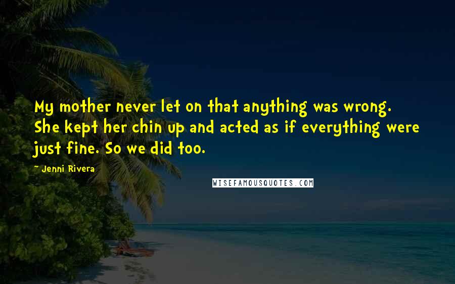 Jenni Rivera Quotes: My mother never let on that anything was wrong. She kept her chin up and acted as if everything were just fine. So we did too.