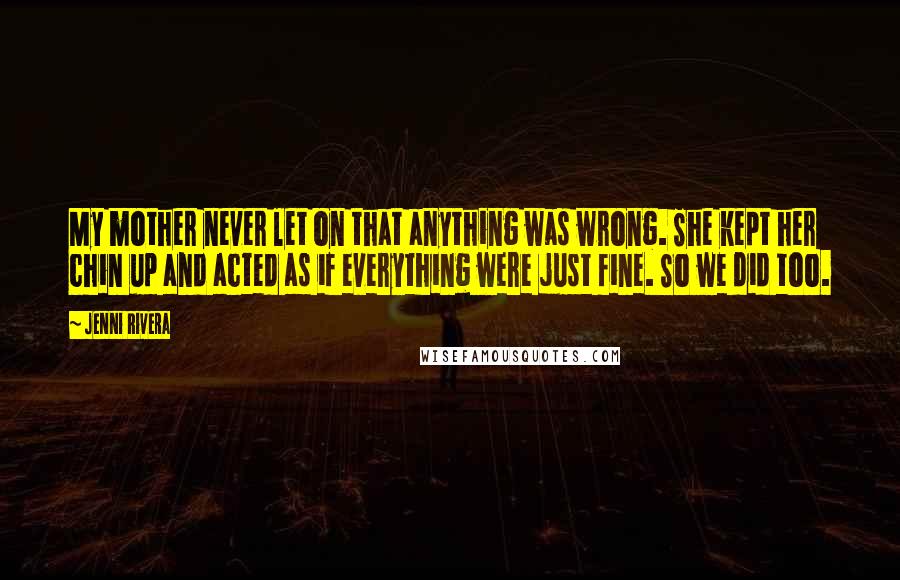 Jenni Rivera Quotes: My mother never let on that anything was wrong. She kept her chin up and acted as if everything were just fine. So we did too.