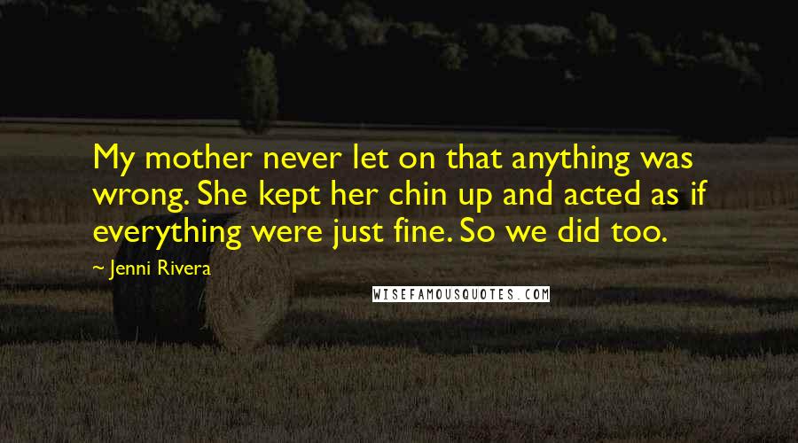 Jenni Rivera Quotes: My mother never let on that anything was wrong. She kept her chin up and acted as if everything were just fine. So we did too.