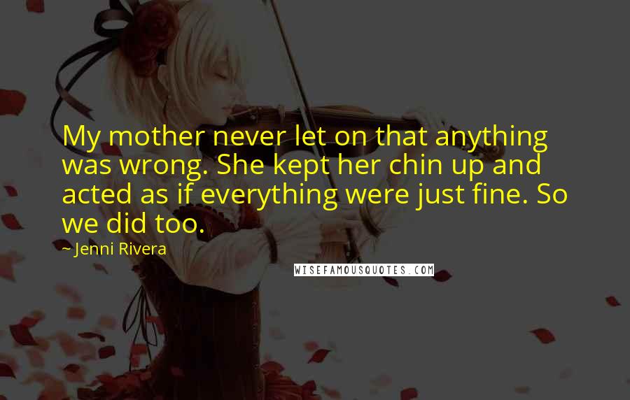 Jenni Rivera Quotes: My mother never let on that anything was wrong. She kept her chin up and acted as if everything were just fine. So we did too.