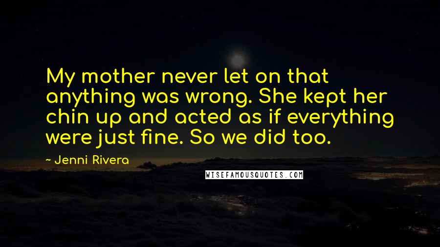 Jenni Rivera Quotes: My mother never let on that anything was wrong. She kept her chin up and acted as if everything were just fine. So we did too.