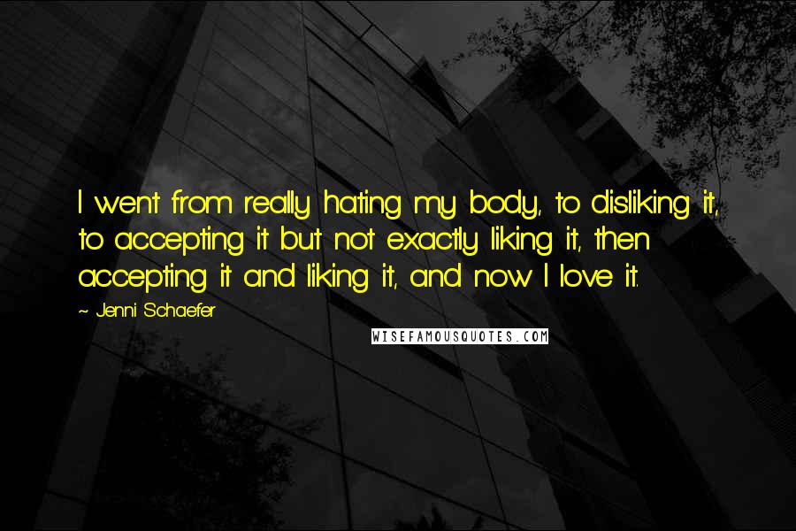 Jenni Schaefer Quotes: I went from really hating my body, to disliking it, to accepting it but not exactly liking it, then accepting it and liking it, and now I love it.