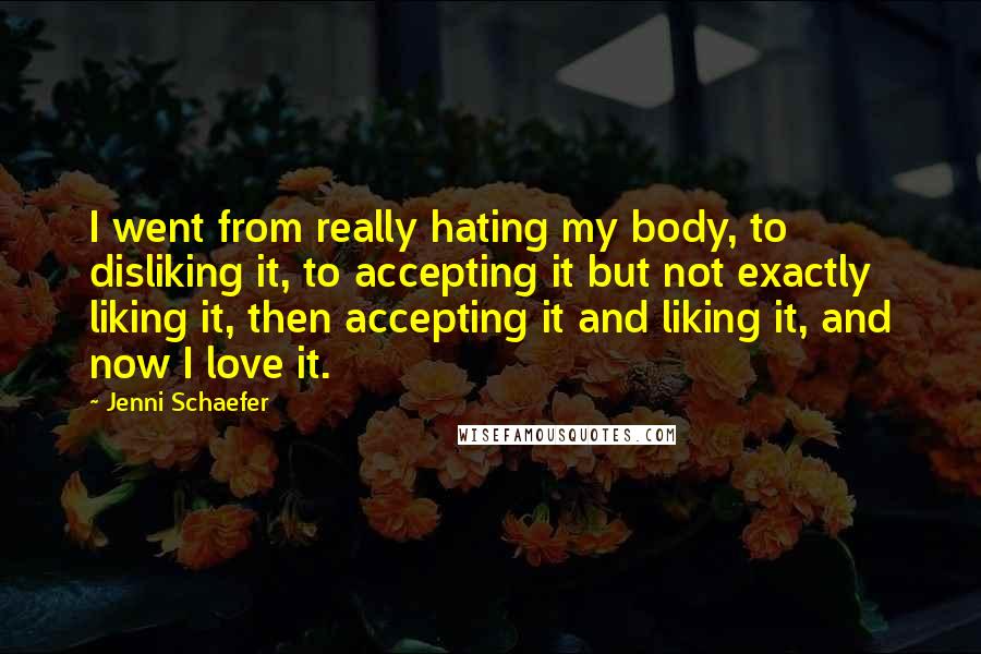 Jenni Schaefer Quotes: I went from really hating my body, to disliking it, to accepting it but not exactly liking it, then accepting it and liking it, and now I love it.