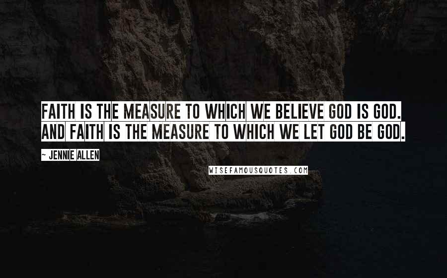 Jennie Allen Quotes: Faith is the measure to which we believe God is God. And faith is the measure to which we let God be God.
