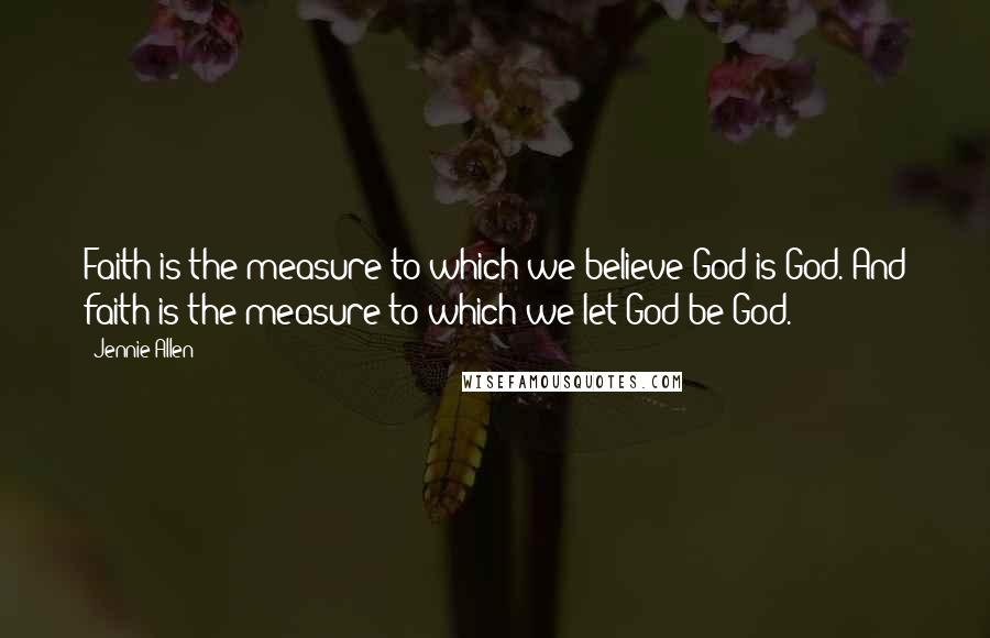 Jennie Allen Quotes: Faith is the measure to which we believe God is God. And faith is the measure to which we let God be God.
