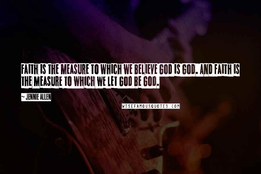 Jennie Allen Quotes: Faith is the measure to which we believe God is God. And faith is the measure to which we let God be God.