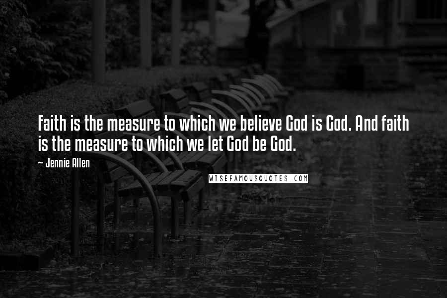 Jennie Allen Quotes: Faith is the measure to which we believe God is God. And faith is the measure to which we let God be God.