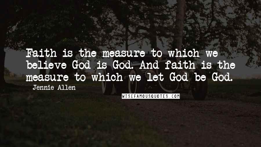 Jennie Allen Quotes: Faith is the measure to which we believe God is God. And faith is the measure to which we let God be God.