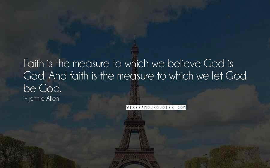 Jennie Allen Quotes: Faith is the measure to which we believe God is God. And faith is the measure to which we let God be God.