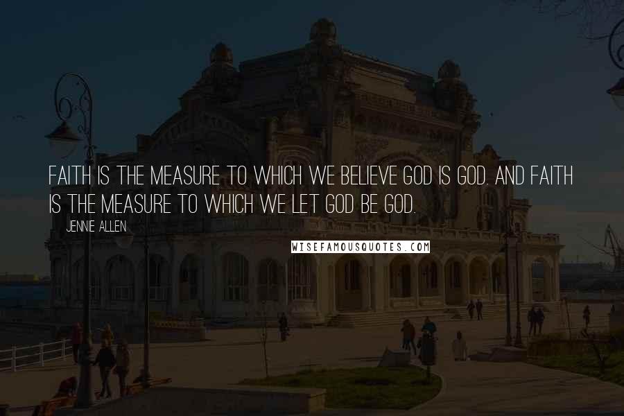 Jennie Allen Quotes: Faith is the measure to which we believe God is God. And faith is the measure to which we let God be God.