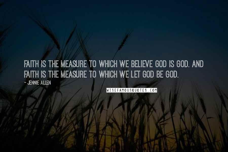 Jennie Allen Quotes: Faith is the measure to which we believe God is God. And faith is the measure to which we let God be God.
