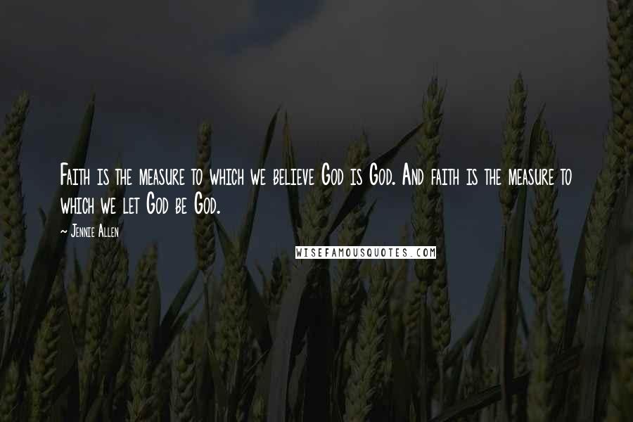 Jennie Allen Quotes: Faith is the measure to which we believe God is God. And faith is the measure to which we let God be God.