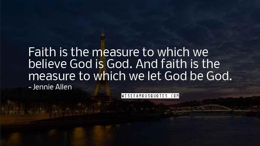 Jennie Allen Quotes: Faith is the measure to which we believe God is God. And faith is the measure to which we let God be God.