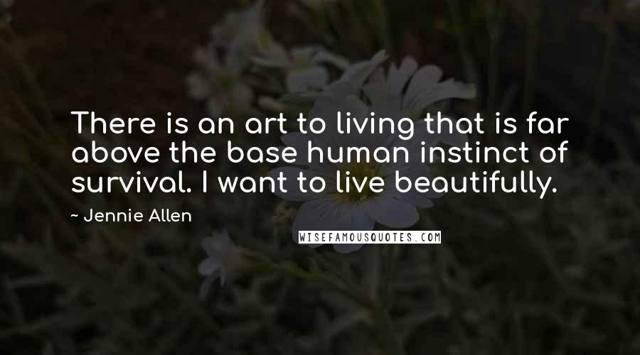 Jennie Allen Quotes: There is an art to living that is far above the base human instinct of survival. I want to live beautifully.