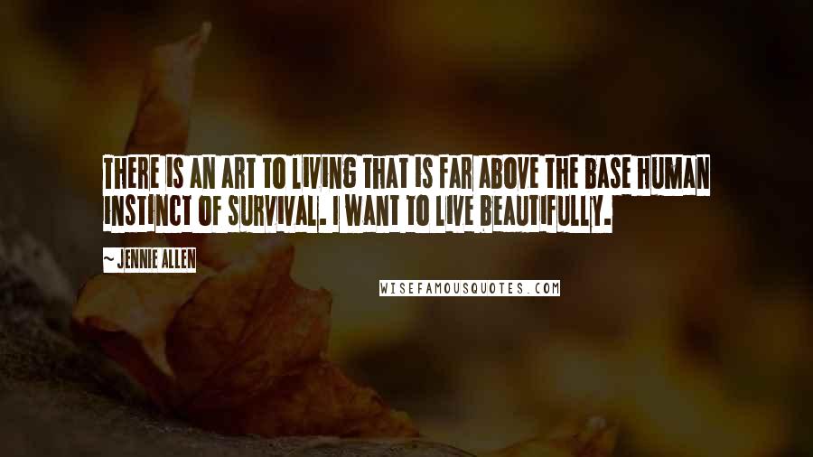 Jennie Allen Quotes: There is an art to living that is far above the base human instinct of survival. I want to live beautifully.