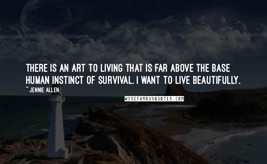 Jennie Allen Quotes: There is an art to living that is far above the base human instinct of survival. I want to live beautifully.