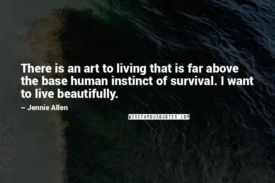 Jennie Allen Quotes: There is an art to living that is far above the base human instinct of survival. I want to live beautifully.
