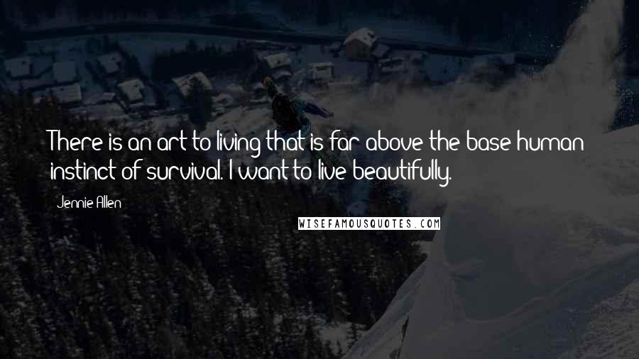 Jennie Allen Quotes: There is an art to living that is far above the base human instinct of survival. I want to live beautifully.