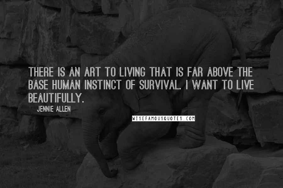 Jennie Allen Quotes: There is an art to living that is far above the base human instinct of survival. I want to live beautifully.