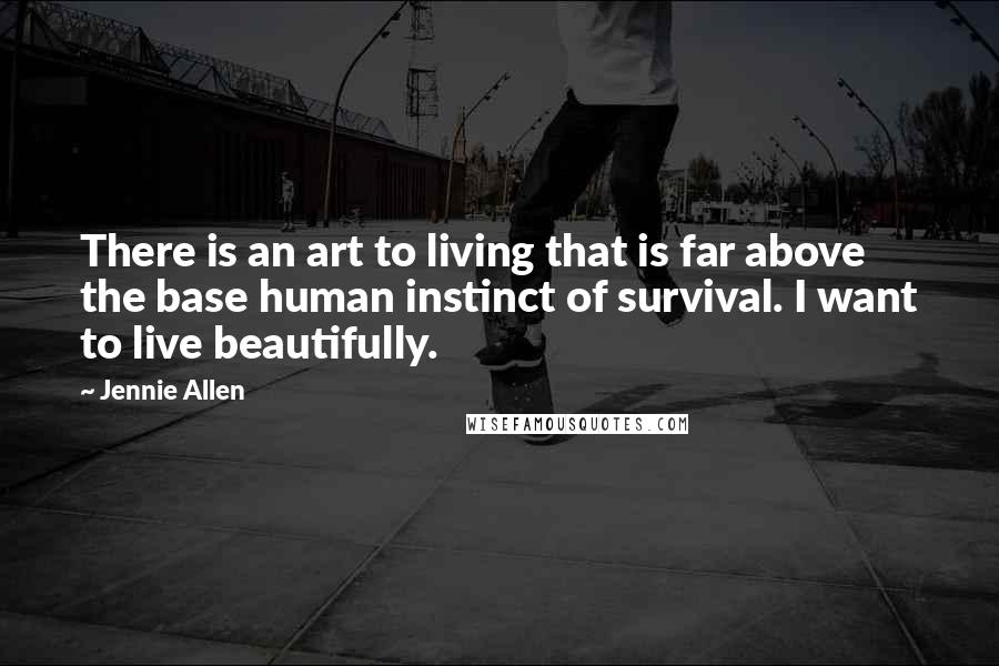 Jennie Allen Quotes: There is an art to living that is far above the base human instinct of survival. I want to live beautifully.