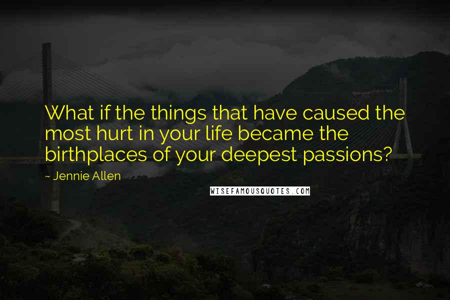 Jennie Allen Quotes: What if the things that have caused the most hurt in your life became the birthplaces of your deepest passions?