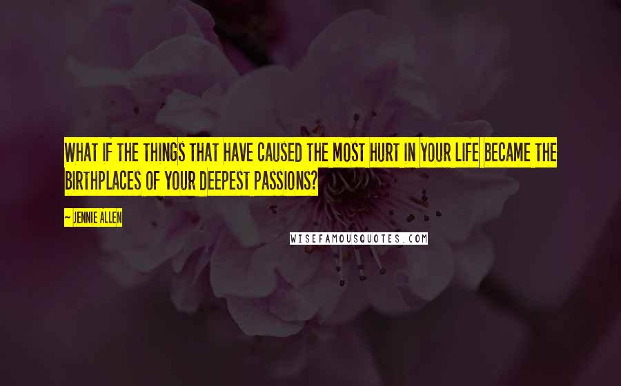 Jennie Allen Quotes: What if the things that have caused the most hurt in your life became the birthplaces of your deepest passions?