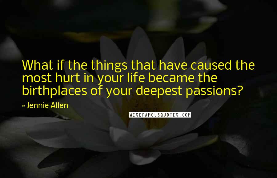 Jennie Allen Quotes: What if the things that have caused the most hurt in your life became the birthplaces of your deepest passions?