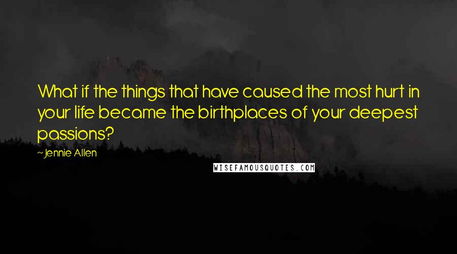 Jennie Allen Quotes: What if the things that have caused the most hurt in your life became the birthplaces of your deepest passions?